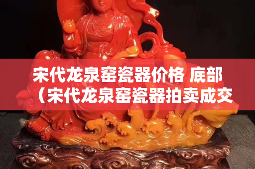 宋代龍泉窯瓷器價格 底部（宋代龍泉窯瓷器拍賣成交記錄）