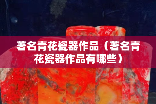 著名青花瓷器作品（著名青花瓷器作品有哪些）