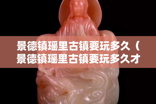景德鎮瑤里古鎮要玩多久（景德鎮瑤里古鎮要玩多久才能玩）
