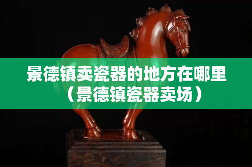 景德鎮賣瓷器的地方在哪里（景德鎮瓷器賣場）