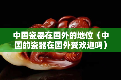 中國瓷器在國外的地位（中國的瓷器在國外受歡迎嗎）
