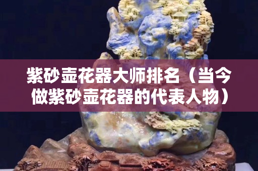 紫砂壺花器大師排名（當(dāng)今做紫砂壺花器的代表人物）