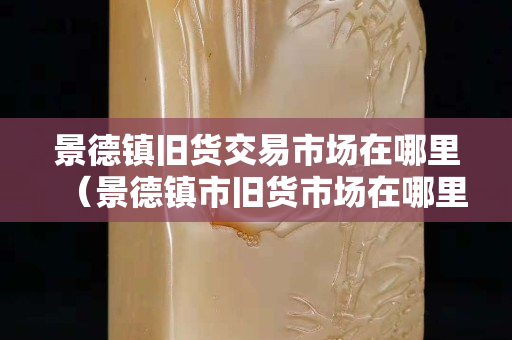 景德鎮(zhèn)舊貨交易市場在哪里（景德鎮(zhèn)市舊貨市場在哪里？）