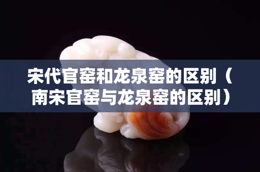 宋代官窯和龍泉窯的區別（南宋官窯與龍泉窯的區別）