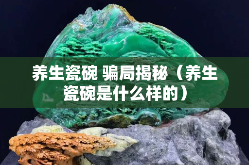 養生瓷碗 騙局揭秘（養生瓷碗是什么樣的）