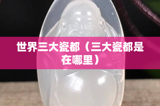世界三大瓷都（三大瓷都是在哪里）