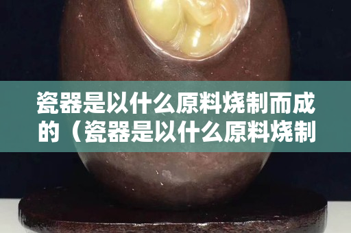 瓷器是以什么原料燒制而成的（瓷器是以什么原料燒制而成的呢）