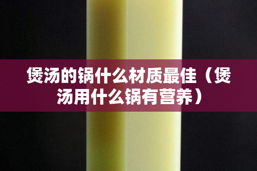 煲湯的鍋什么材質(zhì)最佳（煲湯用什么鍋有營養(yǎng)）