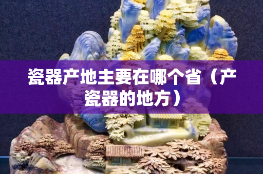 瓷器產地主要在哪個省（產瓷器的地方）