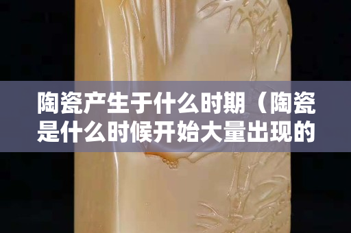 陶瓷產(chǎn)生于什么時期（陶瓷是什么時候開始大量出現(xiàn)的）