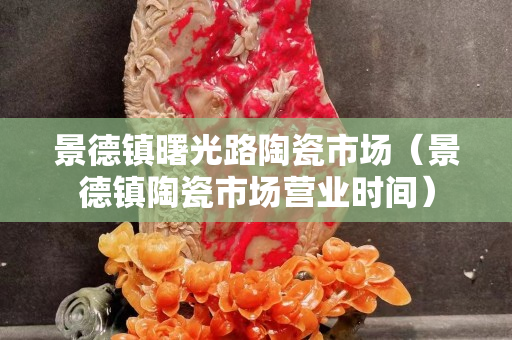 景德鎮(zhèn)曙光路陶瓷市場（景德鎮(zhèn)陶瓷市場營業(yè)時間）