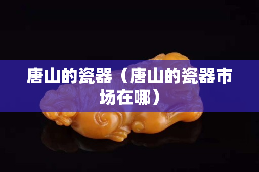 唐山的瓷器（唐山的瓷器市場在哪）