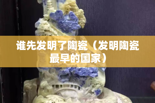 誰先發(fā)明了陶瓷（發(fā)明陶瓷最早的國家）