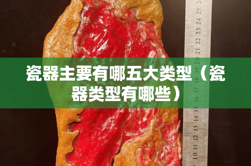 瓷器主要有哪五大類型（瓷器類型有哪些）