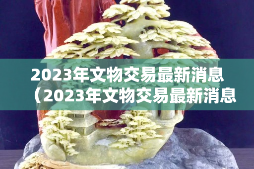 2023年文物交易最新消息（2023年文物交易最新消息是什么）