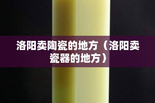 洛陽賣陶瓷的地方（洛陽賣瓷器的地方）