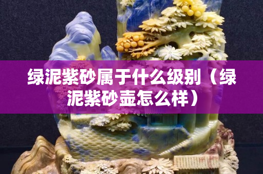 綠泥紫砂屬于什么級別（綠泥紫砂壺怎么樣）