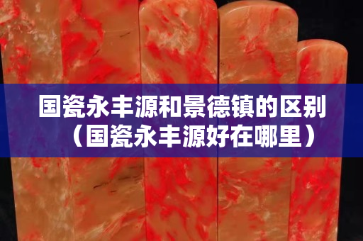 國瓷永豐源和景德鎮的區別（國瓷永豐源好在哪里）