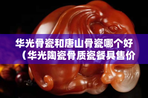 華光骨瓷和唐山骨瓷哪個好（華光陶瓷骨質瓷餐具售價多少）