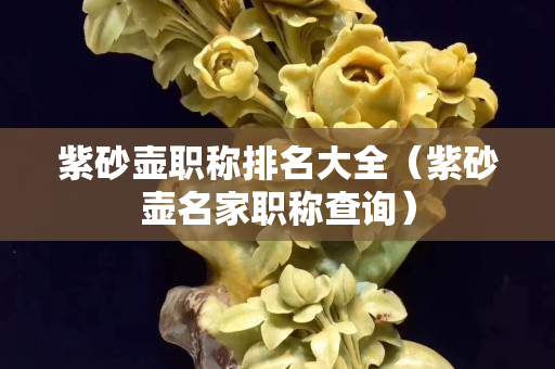 紫砂壺職稱排名大全（紫砂壺名家職稱查詢）