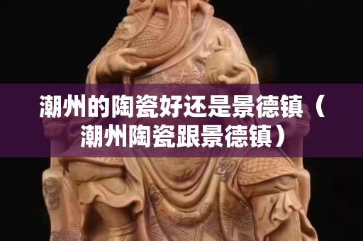 潮州的陶瓷好還是景德鎮(zhèn)（潮州陶瓷跟景德鎮(zhèn)）