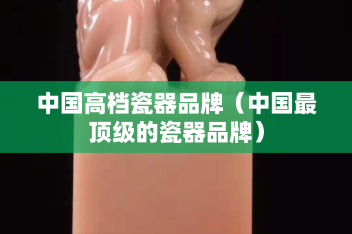 中國高檔瓷器品牌（中國最頂級的瓷器品牌）