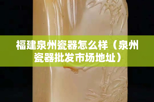 福建泉州瓷器怎么樣（泉州瓷器批發市場地址）