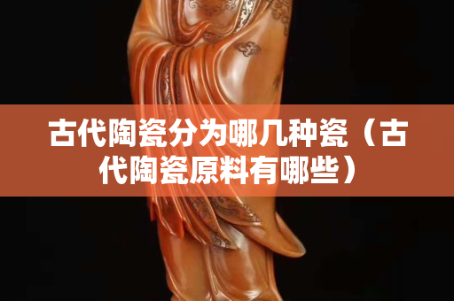 古代陶瓷分為哪幾種瓷（古代陶瓷原料有哪些）
