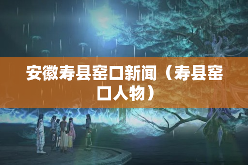安徽壽縣窯口新聞（壽縣窯口人物）
