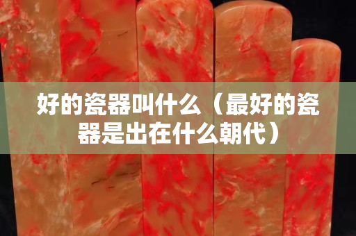 好的瓷器叫什么（最好的瓷器是出在什么朝代）