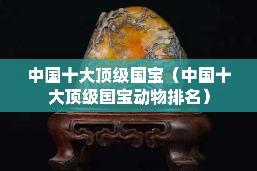 中國(guó)十大頂級(jí)國(guó)寶（中國(guó)十大頂級(jí)國(guó)寶動(dòng)物排名）
