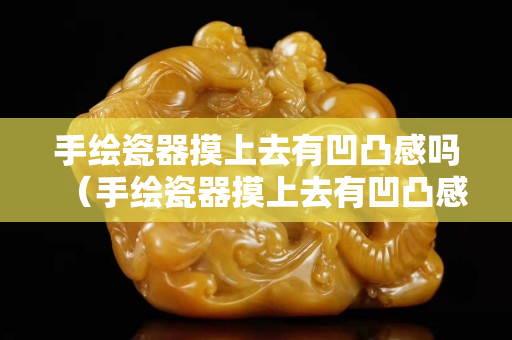 手繪瓷器摸上去有凹凸感嗎（手繪瓷器摸上去有凹凸感嗎圖片）