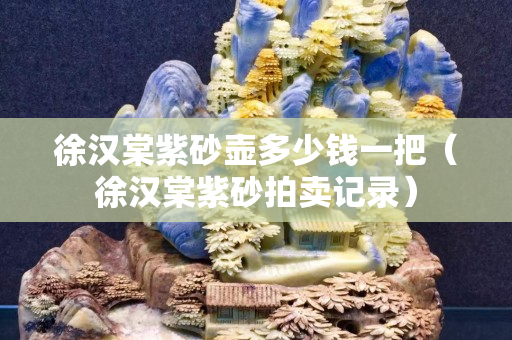 徐漢棠紫砂壺多少錢一把（徐漢棠紫砂拍賣記錄）