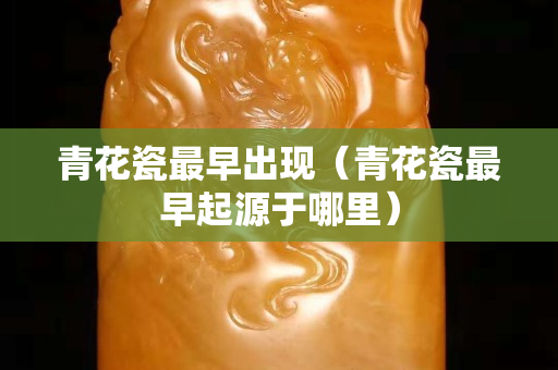 青花瓷最早出現(xiàn)（青花瓷最早起源于哪里）
