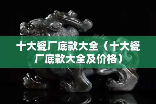 十大瓷廠底款大全（十大瓷廠底款大全及價格）