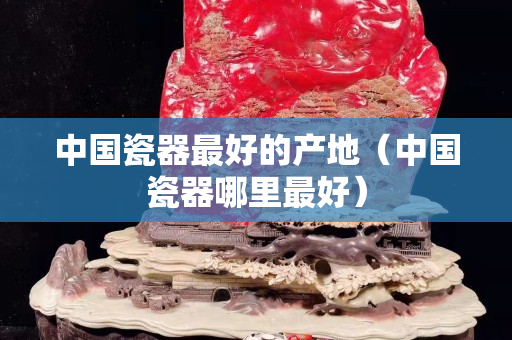 中國瓷器最好的產地（中國瓷器哪里最好）