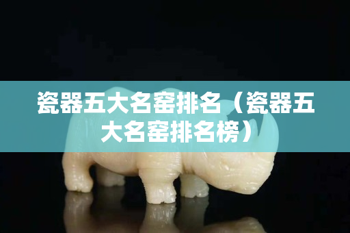 瓷器五大名窯排名（瓷器五大名窯排名榜）