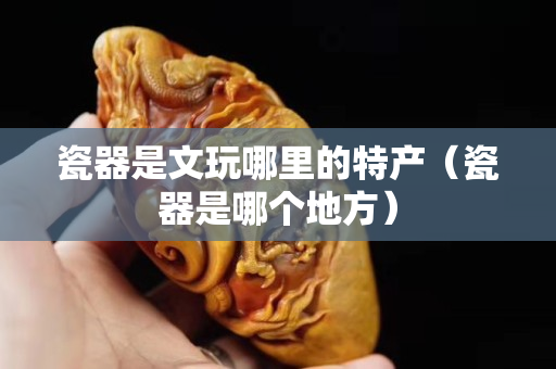 瓷器是文玩哪里的特產(chǎn)（瓷器是哪個(gè)地方）