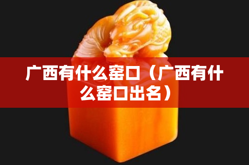 廣西有什么窯口（廣西有什么窯口出名）