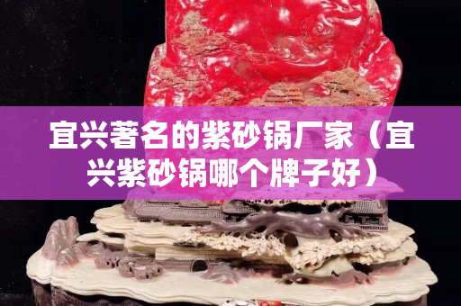 宜興著名的紫砂鍋廠家（宜興紫砂鍋哪個牌子好）