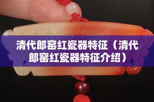 清代郎窯紅瓷器特征（清代郎窯紅瓷器特征介紹）