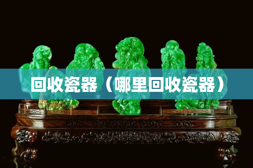 回收瓷器（哪里回收瓷器）