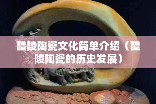 醴陵陶瓷文化簡單介紹（醴陵陶瓷的歷史發展）