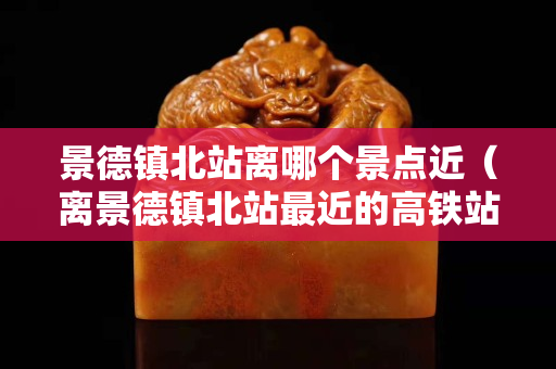 景德鎮北站離哪個景點近（離景德鎮北站最近的高鐵站）