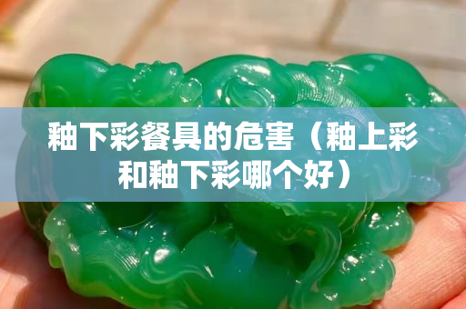釉下彩餐具的危害（釉上彩和釉下彩哪個好）