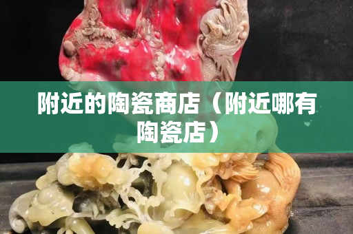 附近的陶瓷商店（附近哪有陶瓷店）