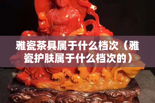 雅瓷茶具屬于什么檔次（雅瓷護膚屬于什么檔次的）