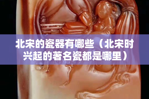 北宋的瓷器有哪些（北宋時興起的著名瓷都是哪里）
