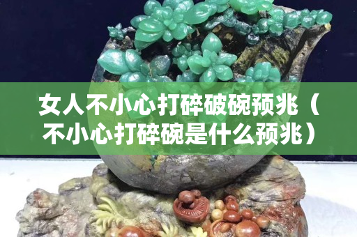 女人不小心打碎破碗預兆（不小心打碎碗是什么預兆）