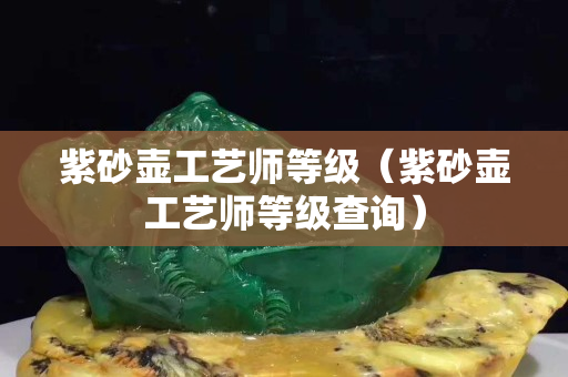 紫砂壺工藝師等級（紫砂壺工藝師等級查詢）